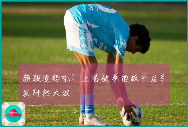颜骏凌怒吼！上港被鲁能扳平后引发轩然大波