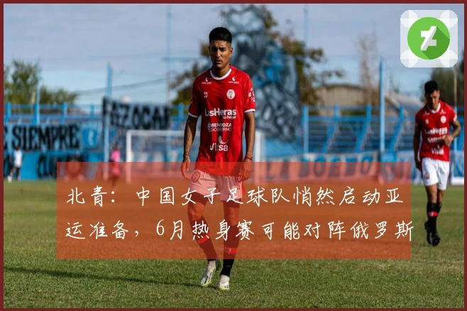 北青：中国女子足球队悄然启动亚运准备，6月热身赛可能对阵俄罗斯女子足球队