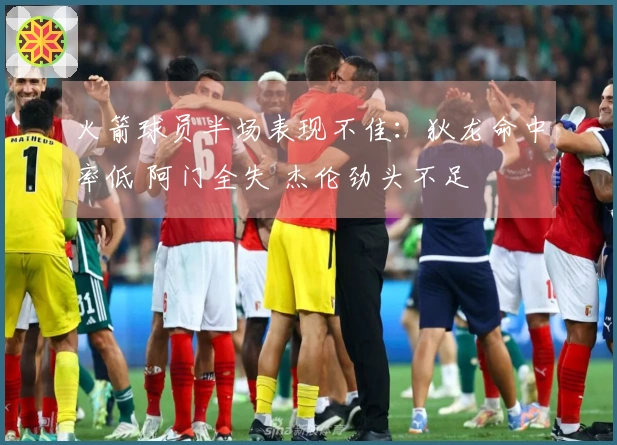 火箭球员半场表现不佳：狄龙命中率低 阿门全失 杰伦劲头不足