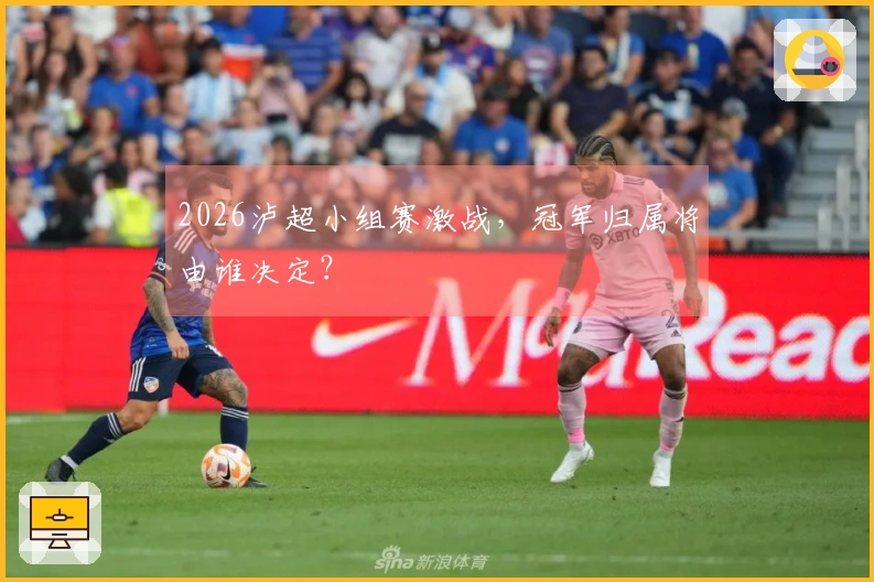 2026泸超小组赛激战，冠军归属将由谁决定？