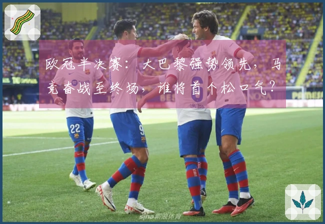 欧冠半决赛：大巴黎强势领先，马竞奋战至终场，谁将首个松口气？