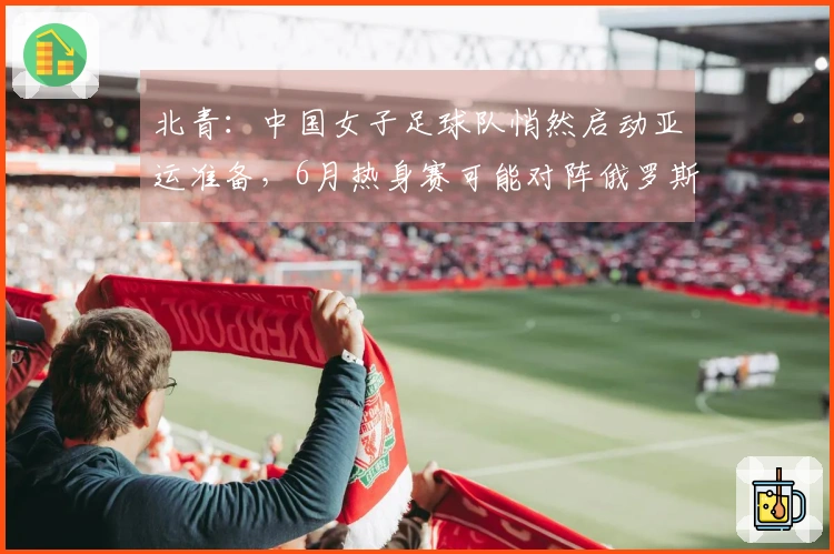 北青：中国女子足球队悄然启动亚运准备，6月热身赛可能对阵俄罗斯女子足球队