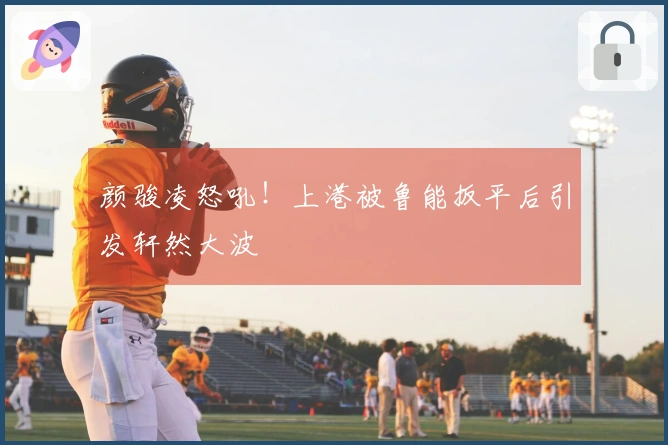 颜骏凌怒吼！上港被鲁能扳平后引发轩然大波