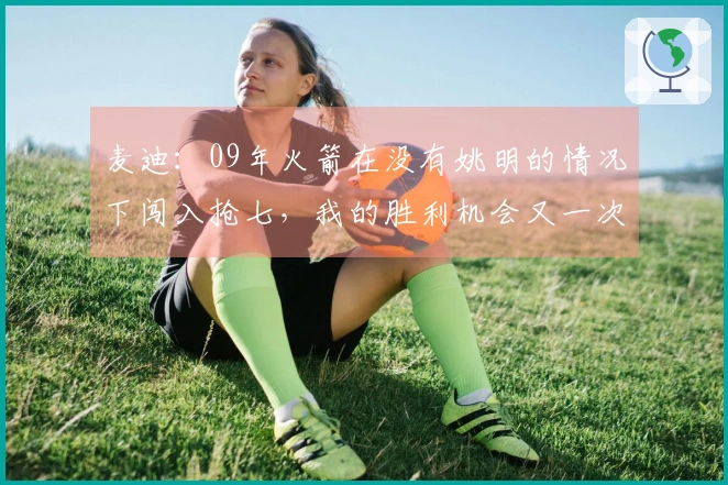 麦迪：09年火箭在没有姚明的情况下闯入抢七，我的胜利机会又一次消失了