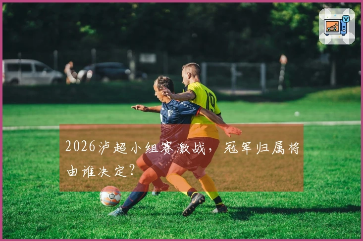 2026泸超小组赛激战，冠军归属将由谁决定？